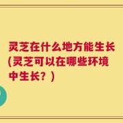 灵芝在什么地方能生长(灵芝可以在哪些环境中生长？)