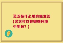 灵芝在什么地方能生长(灵芝可以在哪些环境中生长？)