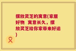 摆放灵芝的寓意(家居好物  寓意长久，摆放灵芝给你家带来好运)