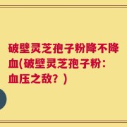 破壁灵芝孢子粉降不降血(破壁灵芝孢子粉：血压之敌？)