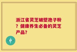 浙江省灵芝破壁孢子粉？健康养生必备的灵芝产品？