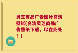 灵芝商品广告图片高清壁纸(高清灵芝商品广告壁纸下载，尽在此处！)