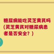 糖尿病能吃灵芝黄芪吗(灵芝黄芪对糖尿病患者是否安全？)