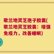 歌兰地灵芝孢子胶囊(歌兰地灵芝胶囊：增强免疫力，改善睡眠)