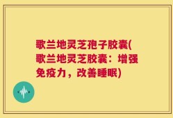 歌兰地灵芝孢子胶囊(歌兰地灵芝胶囊：增强免疫力，改善睡眠)