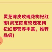 灵芝陈皮玫瑰花枸杞红枣(灵芝陈皮玫瑰花枸杞红枣营养丰富，推荐品尝)