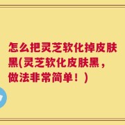 怎么把灵芝软化掉皮肤黑(灵芝软化皮肤黑，做法非常简单！)