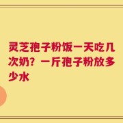 灵芝孢子粉饭一天吃几次奶？一斤孢子粉放多少水