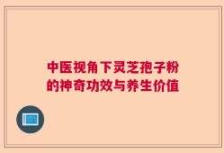 中医视角下灵芝孢子粉的神奇功效与养生价值