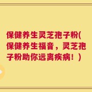 保健养生灵芝孢子粉(保健养生福音，灵芝孢子粉助你远离疾病！)
