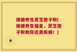 保健养生灵芝孢子粉(保健养生福音，灵芝孢子粉助你远离疾病！)