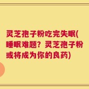 灵芝孢子粉吃完失眠(睡眠难题？灵芝孢子粉或将成为你的良药)