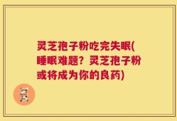 灵芝孢子粉吃完失眠(睡眠难题？灵芝孢子粉或将成为你的良药)