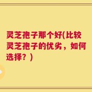 灵芝孢子那个好(比较灵芝孢子的优劣，如何选择？)