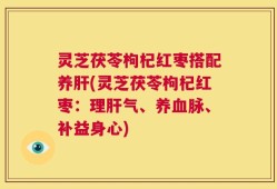 灵芝茯苓枸杞红枣搭配养肝(灵芝茯苓枸杞红枣：理肝气、养血脉、补益身心)