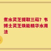 煮水灵芝提取三萜？韦博士灵芝焕能精华水用法