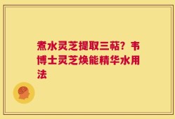 煮水灵芝提取三萜？韦博士灵芝焕能精华水用法