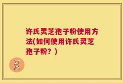 许氏灵芝孢子粉使用方法(如何使用许氏灵芝孢子粉？)