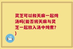 灵芝可以和天麻一起炖汤吗(能否将天麻与灵芝一起放入汤中炖煮？)