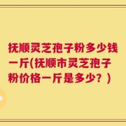 抚顺灵芝孢子粉多少钱一斤(抚顺市灵芝孢子粉价格一斤是多少？)