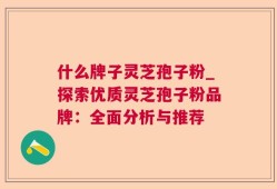 什么牌子灵芝孢子粉_探索优质灵芝孢子粉品牌：全面分析与推荐