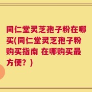 同仁堂灵芝孢子粉在哪买(同仁堂灵芝孢子粉购买指南 在哪购买最方便？)