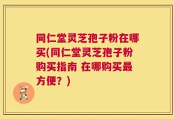 同仁堂灵芝孢子粉在哪买(同仁堂灵芝孢子粉购买指南 在哪购买最方便？)