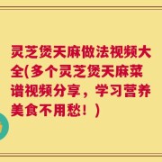 灵芝煲天麻做法视频大全(多个灵芝煲天麻菜谱视频分享，学习营养美食不用愁！)