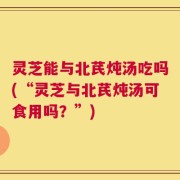 灵芝能与北芪炖汤吃吗(“灵芝与北芪炖汤可食用吗？”)