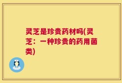 灵芝是珍贵药材吗(灵芝：一种珍贵的药用菌类)