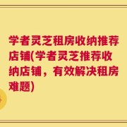 学者灵芝租房收纳推荐店铺(学者灵芝推荐收纳店铺，有效解决租房难题)