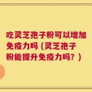 吃灵芝孢子粉可以增加免疫力吗 (灵芝孢子粉能提升免疫力吗？)
