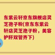 东紫云轩京东旗舰店灵芝孢子粉(京东东紫云轩店灵芝孢子粉，美容护肝双管齐下)