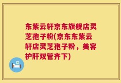 东紫云轩京东旗舰店灵芝孢子粉(京东东紫云轩店灵芝孢子粉，美容护肝双管齐下)