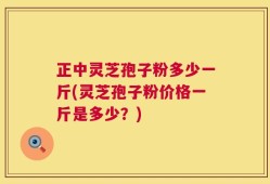 正中灵芝孢子粉多少一斤(灵芝孢子粉价格一斤是多少？)