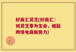 好商汇灵芝(好商汇：将灵芝奉为生命，崛起跨境电商新势力)
