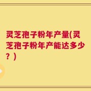 灵芝孢子粉年产量(灵芝孢子粉年产能达多少？)