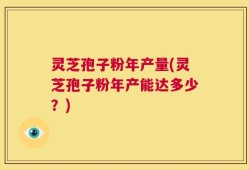 灵芝孢子粉年产量(灵芝孢子粉年产能达多少？)