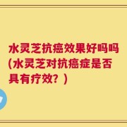水灵芝抗癌效果好吗吗(水灵芝对抗癌症是否具有疗效？)