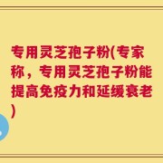 专用灵芝孢子粉(专家称，专用灵芝孢子粉能提高免疫力和延缓衰老)
