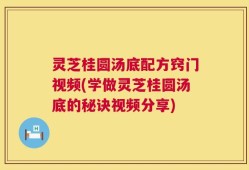灵芝桂圆汤底配方窍门视频(学做灵芝桂圆汤底的秘诀视频分享)
