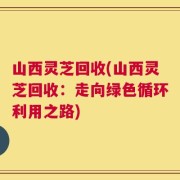 山西灵芝回收(山西灵芝回收：走向绿色循环利用之路)
