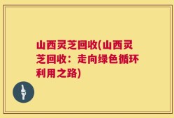 山西灵芝回收(山西灵芝回收：走向绿色循环利用之路)