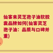 仙客来灵芝孢子油软胶囊品牌如何(仙客灵芝孢子油：品质与口碑并重)