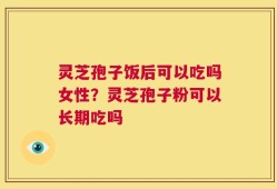 灵芝孢子饭后可以吃吗女性？灵芝孢子粉可以长期吃吗