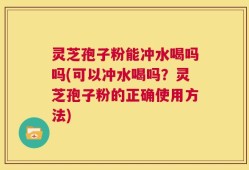 灵芝孢子粉能冲水喝吗吗(可以冲水喝吗？灵芝孢子粉的正确使用方法)
