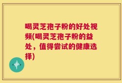 喝灵芝孢子粉的好处视频(喝灵芝孢子粉的益处，值得尝试的健康选择)