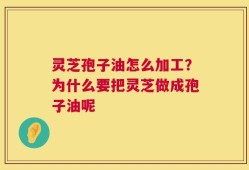 灵芝孢子油怎么加工？为什么要把灵芝做成孢子油呢