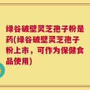 绿谷破壁灵芝孢子粉是药(绿谷破壁灵芝孢子粉上市，可作为保健食品使用)