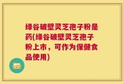 绿谷破壁灵芝孢子粉是药(绿谷破壁灵芝孢子粉上市，可作为保健食品使用)